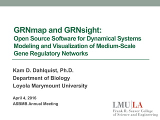 GRNmap and GRNsight:
Open Source Software for Dynamical Systems
Modeling and Visualization of Medium-Scale
Gene Regulatory Networks
Kam D. Dahlquist, Ph.D.
Department of Biology
Loyola Marymount University
April 4, 2016
ASBMB Annual Meeting
 