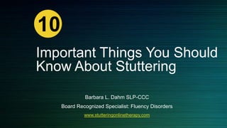 10
Important Things You Should
Know About Stuttering
Barbara L. Dahm SLP-CCC
Board Recognized Specialist: Fluency Disorders
www.stutteringonlinetherapy.com

 