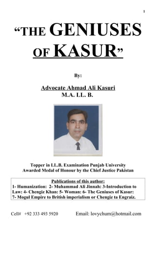 1




 “THE GENIUSES
          OF KASUR”
                              By:

              Advocate Ahmad Ali Kasuri
                    M.A. LL. B.




        Topper in LL.B. Examination Punjab University
     Awarded Medal of Honour by the Chief Justice Pakistan

                  Publications of this author:
1- Humanization: 2- Muhammad Ali Jinnah: 3-Introduction to
Law: 4- Chengiz Khan: 5- Woman: 6- The Geniuses of Kasur:
7- Mogul Empire to British imperialism or Chengiz ta Engraiz.


Cell# +92 333 493 5920         Email: lovychum@hotmail.com
 