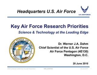 Headquarters U.S. Air Force


     Key Air Force Research Priorities


                                                               Dr. Werner J.A. Dahm
                                                 Chief Scientist of the U.S. Air Force
                                                         Air Force Pentagon (4E130)
                                                                    Washington, D.C.

                                                                          28 June 2010
AIAA Combined Conferences Keynote Presentation      UNCLASSIFIED                28 June 2010   1
 