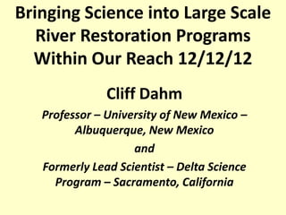 Bringing Science into Large Scale
   River Restoration Programs
  Within Our Reach 12/12/12
               Cliff Dahm
   Professor – University of New Mexico –
         Albuquerque, New Mexico
                    and
   Formerly Lead Scientist – Delta Science
     Program – Sacramento, California
 