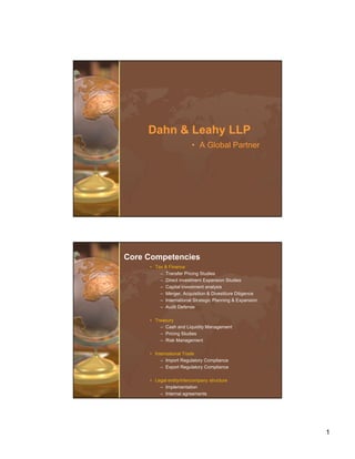 Dahn & Leahy LLP
                        • A Global Partner




Core Competencies
     • Tax & Finance
         – Transfer Pricing Studies
         – Direct investment Expansion Studies
         – Capital investment analysis
         – Merger Acquisition & Divestiture Diligence
           Merger,
         – International Strategic Planning & Expansion
         – Audit Defense

     • Treasury
         – Cash and Liquidity Management
         – Pricing Studies
         – Risk Management

     • International Trade
          – Import Regulatory Compliance
          – Export Regulatory Compliance

     • Legal entity/intercompany structure
         – Implementation
         – Internal agreements




                                                          1
 