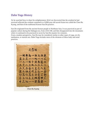 Dahn Yoga History
As he searched how to share his enlightenment, Ilchi Lee discovered that the wisdom he had
received reflected the wisdom contained in a 9,000-year old sacred Asian text called the Chun Bu
Kyung, and that of the traditional Korean Sun Do practice.

Sun Do originated from the ancient Korean people in Northeast Asia. It was practiced as part of
popular culture during the Dahngun era, from 2333-108, and then disappeared into the mountains
where it continued to be practiced in secret by Sun Do masters for centuries.
From a modern perspective, Sun Do may be considered similar to other types of yoga, tai chi,
meditation, or martial arts. Dahn Yoga includes most of the elements of these body and mind
practices.
 