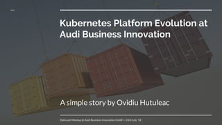 Kubernetes Platform Evolution at
Audi Business Innovation
A simple story by Ovidiu Hutuleac
Daho.am Meetup @ Audi Business Innovation GmbH - 23rd July ‘18
 