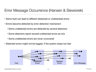 Dependable Systems Course PT 2014
Error Message Occurrence (Hansen & Siewiorek)
• Same fault can lead to diﬀerent (detected or undetected) errors

• Errors become detected by error detection mechanism

• Some undetected errors are detected by several detectors

• Some detectors report several undetected errors as one

• Some undetected errors are never uncovered 

• Detected errors might not be logged, if the system stops too fast
12
 