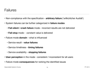 Dependable Systems Course PT 2014
Failures
• Non-compliance with the speciﬁcation - arbitrary failure (‘willkürlicher Ausfall‘)
• System failures can be further categorized in failure modes
• Fail-silent / crash failure mode - incorrect results are not delivered

• Fail-stop mode - constant value is delivered

• Failure mode domain - what is inﬂuenced

• Service result - value failures
• Service timeliness - timing failures

• Service availability - stopping failures
• User perception in the mode - consistent / inconsistent for all users

• Failure mode consequences for ranking the identiﬁed issues
13
 