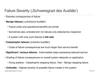 Dependable Systems Course PT 2014
Failure Severity (,Schweregrad des Ausfalls‘)
• Denotes consequences of failure
• Benign failures (,unkritische Ausfälle‘)

• Failure costs and operational beneﬁts are similar

• Sometimes also umbrella term for failures only detected by inspection

• A system with only such failures is fail-safe

• Catastrophic failures (,kritische Ausfälle‘)

• Costs of failure consequences are much larger than service beneﬁt

• Signiﬁcant / serious failures - Intermediate steps expressing reduced service

• Grading of failure consequences on overall system depends on application

• Flying airplane - Catastrophic stopping failure, Train - Benign stopping failure

• Criticality - Highest severity of possible failure modes in the system
14
 