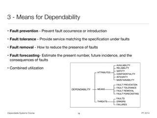 Dependable Systems Course PT 2014
3 - Means for Dependability
• Fault prevention - Prevent fault occurrence or introduction

• Fault tolerance - Provide service matching the speciﬁcation under faults

• Fault removal - How to reduce the presence of faults

• Fault forecasting- Estimate the present number, future incidence, and the
consequences of faults

• Combined utilization
16
 