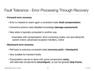 Dependable Systems Course PT 2014
Fault Tolerance - Error Processing Through Recovery
• Forward error recovery

• Error is masked to reach again a consistent state (fault compensation)

• Corrective actions need detailled knowledge (damage assessment)

• New state is typically computed in another way

• Examples with compensation: Error correcting codes, non-journaling ﬁle
system check, advanced exception handlers, voters

• Backward error recovery

• Roll back to previous consistent state (recovery point / checkpoint) 

• Very suitable for transient faults

• Computation can be re-done with same components (retry),  
with alternate components (reconﬁgure), or can be ignored (skip frame)
19
 