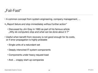 Dependable Systems Course PT 2014
„Fail-Fast“
• A common concept from system engineering, company management, ...

• „Report failure and stop immediately without further action“
• Discussed by Jim Gray in 1985 as part of his famous article 
„Why do computers stop and what can be done about it ?“

• Useful when beneﬁt from recovery is not good enough for its costs,  
or if error propagation is highly probable

• Single units of a redundant set

• Deeply interwired IT system components

• Components under heavy request load

• And ... crappy start-up companies
20
 