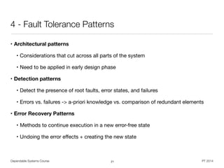 Dependable Systems Course PT 2014
4 - Fault Tolerance Patterns
• Architectural patterns
• Considerations that cut across all parts of the system

• Need to be applied in early design phase

• Detection patterns
• Detect the presence of root faults, error states, and failures

• Errors vs. failures -> a-priori knowledge vs. comparison of redundant elements

• Error Recovery Patterns
• Methods to continue execution in a new error-free state

• Undoing the error eﬀects + creating the new state
21
 
