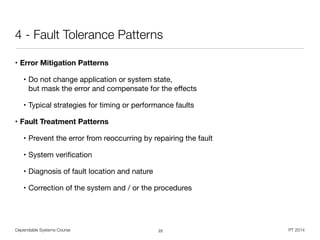Dependable Systems Course PT 2014
4 - Fault Tolerance Patterns
• Error Mitigation Patterns
• Do not change application or system state,  
but mask the error and compensate for the eﬀects

• Typical strategies for timing or performance faults

• Fault Treatment Patterns
• Prevent the error from reoccurring by repairing the fault

• System veriﬁcation

• Diagnosis of fault location and nature

• Correction of the system and / or the procedures
22
 