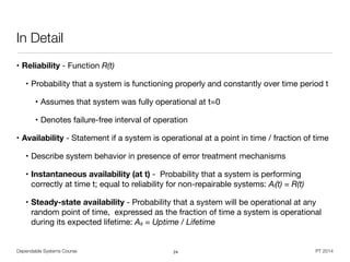 Dependable Systems Course PT 2014
In Detail
• Reliability - Function R(t) 

• Probability that a system is functioning properly and constantly over time period t

• Assumes that system was fully operational at t=0

• Denotes failure-free interval of operation
• Availability - Statement if a system is operational at a point in time / fraction of time

• Describe system behavior in presence of error treatment mechanisms 

• Instantaneous availability (at t) - Probability that a system is performing
correctly at time t; equal to reliability for non-repairable systems: Ai(t) = R(t)

• Steady-state availability - Probability that a system will be operational at any
random point of time, expressed as the fraction of time a system is operational
during its expected lifetime: As = Uptime / Lifetime
24
 