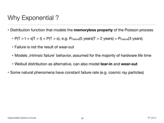 Dependable Systems Course PT 2014
Why Exponential ?
• Distribution function that models the memoryless property of the Poisson process
• P(T > t + s|T > t) = P(T > s), e.g. PFailure(5 years|T > 2 years) = PFailure(3 years)

• Failure is not the result of wear-out

• Models ,intrinsic failure‘ behavior, assumed for the majority of hardware life time

• Weibull distribution as alternative, can also model tear-in and wear-out

• Some natural phenomena have constant failure rate (e.g. cosmic ray particles)
25
 