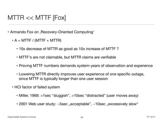 Dependable Systems Course PT 2014
MTTR << MTTF [Fox]
• Armando Fox on ,Recovery-Oriented Computing‘

• A = MTTF / (MTTF + MTTR)

• 10x decrease of MTTR as good as 10x increase of MTTF ?

• MTTF‘s are not claimable, but MTTR claims are veriﬁable

• Proving MTTF numbers demands system-years of observation and experience

• Lowering MTTR directly improves user experience of one speciﬁc outage,  
since MTTF is typically longer than one user session

• HCI factor of failed system

• Miller, 1968: >1sec “sluggish”, >10sec “distracted” (user moves away)

• 2001 Web user study: ~5sec „acceptable”, ~10sec „excessively slow“
29
 
