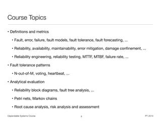 Dependable Systems Course PT 2014
Course Topics
• Deﬁnitions and metrics

• Fault, error, failure, fault models, fault tolerance, fault forecasting, ...

• Reliability, availability, maintainability, error mitigation, damage conﬁnement, ...

• Reliability engineering, reliability testing, MTTF, MTBF, failure rate, ...

• Fault tolerance patterns

• N-out-of-M, voting, heartbeat, ...

• Analytical evaluation

• Reliability block diagrams, fault tree analysis, ...

• Petri nets, Markov chains

• Root cause analysis, risk analysis and assessment
3
 