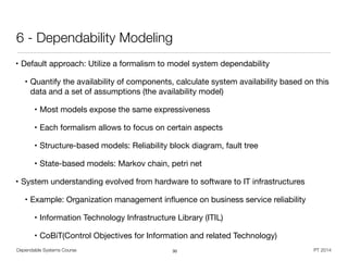 Dependable Systems Course PT 2014
6 - Dependability Modeling
• Default approach: Utilize a formalism to model system dependability

• Quantify the availability of components, calculate system availability based on this
data and a set of assumptions (the availability model)

• Most models expose the same expressiveness

• Each formalism allows to focus on certain aspects

• Structure-based models: Reliability block diagram, fault tree

• State-based models: Markov chain, petri net

• System understanding evolved from hardware to software to IT infrastructures

• Example: Organization management inﬂuence on business service reliability

• Information Technology Infrastructure Library (ITIL)

• CoBiT(Control Objectives for Information and related Technology)
30
 