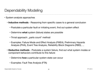 Dependable Systems Course PT 2014
Dependability Modeling
• System analysis approaches

• Inductive methods - Reasoning from speciﬁc cases to a general conclusion

• Postulate a particular fault or initiating event, ﬁnd out system eﬀect

• Determine what system (failure) states are possible

• Trivial approach: „parts count“ method

• Examples: Failure Mode and Eﬀect Analysis (FMEA), Preliminary Hazards
Analysis (PHA), Event Tree Analysis, Reliability Block Diagrams (RBD), ...

• Deductive methods - Postulate a system failure, ﬁnd out what system modes or
component behaviors contribute to this failure

• Determine how a particular system state can occur

• Examples: Fault Tree Analysis (FTA)
32
 