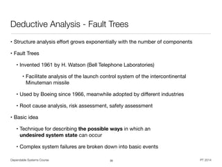 Dependable Systems Course PT 2014
Deductive Analysis - Fault Trees
• Structure analysis eﬀort grows exponentially with the number of components

• Fault Trees

• Invented 1961 by H. Watson (Bell Telephone Laboratories)

• Facilitate analysis of the launch control system of the intercontinental
Minuteman missile 

• Used by Boeing since 1966, meanwhile adopted by diﬀerent industries

• Root cause analysis, risk assessment, safety assessment

• Basic idea 

• Technique for describing the possible ways in which an  
undesired system state can occur

• Complex system failures are broken down into basic events
35
 
