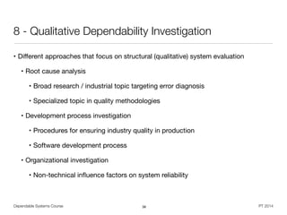 Dependable Systems Course PT 2014
8 - Qualitative Dependability Investigation
• Diﬀerent approaches that focus on structural (qualitative) system evaluation

• Root cause analysis

• Broad research / industrial topic targeting error diagnosis

• Specialized topic in quality methodologies

• Development process investigation

• Procedures for ensuring industry quality in production

• Software development process

• Organizational investigation

• Non-technical inﬂuence factors on system reliability
38
 