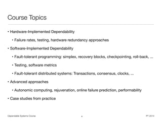 Dependable Systems Course PT 2014
Course Topics
• Hardware-Implemented Dependability

• Failure rates, testing, hardware redundancy approaches 

• Software-Implemented Dependability

• Fault-tolerant programming: simplex, recovery blocks, checkpointing, roll-back, ...

• Testing, software metrics

• Fault-tolerant distributed systems: Transactions, consensus, clocks, ...

• Advanced approaches

• Autonomic computing, rejuvenation, online failure prediction, performability

• Case studies from practice
4
 