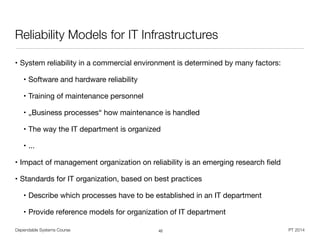 Dependable Systems Course PT 2014
Reliability Models for IT Infrastructures
• System reliability in a commercial environment is determined by many factors:

• Software and hardware reliability

• Training of maintenance personnel

• „Business processes“ how maintenance is handled

• The way the IT department is organized

• ...

• Impact of management organization on reliability is an emerging research ﬁeld

• Standards for IT organization, based on best practices

• Describe which processes have to be established in an IT department

• Provide reference models for organization of IT department
42
 