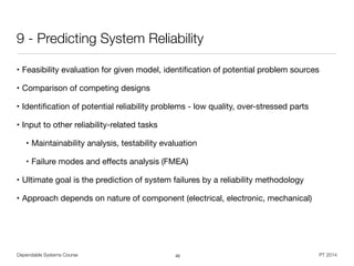 Dependable Systems Course PT 2014
9 - Predicting System Reliability
• Feasibility evaluation for given model, identiﬁcation of potential problem sources

• Comparison of competing designs

• Identiﬁcation of potential reliability problems - low quality, over-stressed parts

• Input to other reliability-related tasks

• Maintainability analysis, testability evaluation

• Failure modes and eﬀects analysis (FMEA)

• Ultimate goal is the prediction of system failures by a reliability methodology

• Approach depends on nature of component (electrical, electronic, mechanical)
45
 