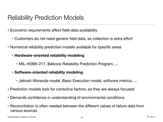 Dependable Systems Course PT 2014
Reliability Prediction Models
• Economic requirements aﬀect ﬁeld-data availability

• Customers do not need generic ﬁeld data, so collection is extra eﬀort

• Numerical reliability prediction models available for speciﬁc areas

• Hardware-oriented reliability modeling
• MIL-HDBK-217, Bellcore Reliability Prediction Program, ...

• Software-oriented reliability modeling
• Jelinski-Moranda model, Basic Execution model, software metrics, ...

• Prediction models look for corrective factors, so they are always focused

• Demands conﬁdence in understanding of environmental conditions

• Reconciliation is often needed between the diﬀerent values of failure data from
various sources
47
 