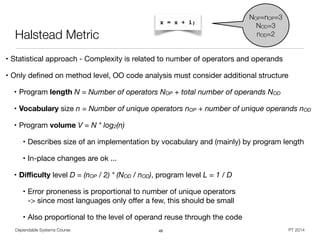 Dependable Systems Course PT 2014
Halstead Metric
• Statistical approach - Complexity is related to number of operators and operands

• Only deﬁned on method level, OO code analysis must consider additional structure

• Program length N = Number of operators NOP + total number of operands NOD
• Vocabulary size n = Number of unique operators nOP + number of unique operands nOD
• Program volume V = N * log2(n)

• Describes size of an implementation by vocabulary and (mainly) by program length

• In-place changes are ok ...

• Diﬃculty level D = (nOP / 2) * (NOD / nOD), program level L = 1 / D
• Error proneness is proportional to number of unique operators  
-> since most languages only oﬀer a few, this should be small 

• Also proportional to the level of operand reuse through the code
49
x = x + 1;
NOP=nOP=3
NOD=3
nOD=2
 