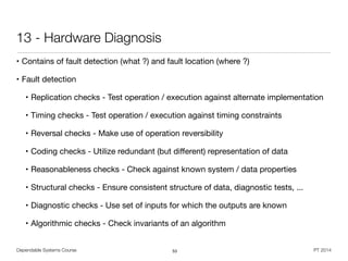 Dependable Systems Course PT 2014
13 - Hardware Diagnosis
• Contains of fault detection (what ?) and fault location (where ?)

• Fault detection

• Replication checks - Test operation / execution against alternate implementation

• Timing checks - Test operation / execution against timing constraints

• Reversal checks - Make use of operation reversibility

• Coding checks - Utilize redundant (but diﬀerent) representation of data

• Reasonableness checks - Check against known system / data properties

• Structural checks - Ensure consistent structure of data, diagnostic tests, ...

• Diagnostic checks - Use set of inputs for which the outputs are known

• Algorithmic checks - Check invariants of an algorithm
53
 