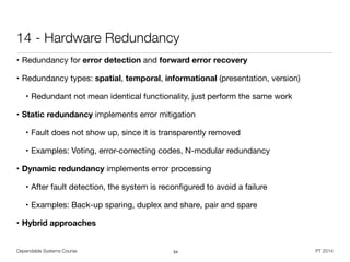 Dependable Systems Course PT 2014
14 - Hardware Redundancy
• Redundancy for error detection and forward error recovery

• Redundancy types: spatial, temporal, informational (presentation, version)

• Redundant not mean identical functionality, just perform the same work

• Static redundancy implements error mitigation

• Fault does not show up, since it is transparently removed

• Examples: Voting, error-correcting codes, N-modular redundancy 

• Dynamic redundancy implements error processing
• After fault detection, the system is reconﬁgured to avoid a failure

• Examples: Back-up sparing, duplex and share, pair and spare

• Hybrid approaches
54
 