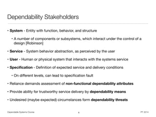 Dependable Systems Course PT 2014
Dependability Stakeholders
• System - Entity with function, behavior, and structure

• A number of components or subsystems, which interact under the control of a
design [Robinson]

• Service - System behavior abstraction, as perceived by the user

• User - Human or physical system that interacts with the systems service

• Speciﬁcation - Deﬁnition of expected service and delivery conditions 

• On diﬀerent levels, can lead to speciﬁcation fault

• Reliance demands assessment of non-functional dependability attributes
• Provide ability for trustworthy service delivery by dependability means
• Undesired (maybe expected) circumstances form dependability threats
6
 