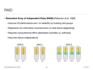 Dependable Systems Course PT 2014
RAID
• Redundant Array of Independent Disks (RAID) [Patterson et al. 1988]

• Improve I/O performance and / or reliability by building raid groups

• Replication for information reconstruction on disk failure (degrading)

• Requires computational eﬀort (dedicated controller vs. software)

• Assumes failure independence
62
 