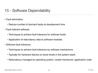 Dependable Systems Course PT 2014
15 - Software Dependability
• Fault elimination

• Reduce number of dormant faults at development time

• Fault-tolerant software

• Techniques to achieve fault tolerance for software faults

• Application of redundancy idea to software modules

• Software fault tolerance

• Techniques to achieve fault tolerance by software mechanisms

• Typically for hardware failures on lower levels in the system stack

• Redundancy managed by operating system, cluster framework, application code
64
 