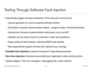 Dependable Systems Course PT 2014
Testing Through Software Fault Injection
• Intentionally trigger erroneous behavior of the execution environment

• Typical approach for communicating software entities

• Orientation towards implementation details - program state, functional behavior

• Several non-intrusive implementation techniques, such as AOP

• Injection can be done as part of execution under real conditions

• Huge variety of fault classes, including SWIFI fault classes

• New approaches support remote fault injection (e.g. fuzzing)

• Compile-time injection: Leads to erroneous image being executed

• Run-time injection: Demands some altering of application state during runtime

• Typical triggers: Time-out, exception, debugging trap, code insertion
66
 