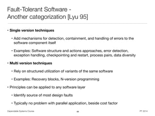 Dependable Systems Course PT 2014
Fault-Tolerant Software -
Another categorization [Lyu 95]
• Single version techniques
• Add mechanisms for detection, containment, and handling of errors to the
software component itself

• Examples: Software structure and actions approaches, error detection,  
exception handling, checkpointing and restart, process pairs, data diversity

• Multi version techniques
• Rely on structured utilization of variants of the same software

• Examples: Recovery blocks, N-version programming

• Principles can be applied to any software layer

• Identify source of most design faults

• Typically no problem with parallel application, beside cost factor
68
 