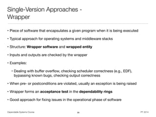 Dependable Systems Course PT 2014
Single-Version Approaches -
Wrapper
• Piece of software that encapsulates a given program when it is being executed

• Typical approach for operating systems and middleware stacks

• Structure: Wrapper software and wrapped entity

• Inputs and outputs are checked by the wrapper

• Examples:

• Dealing with buﬀer overﬂow, checking scheduler correctness (e.g., EDF),
bypassing known bugs, checking output correctness

• When pre- or postconditions are violated, usually an exception is being raised

• Wrapper forms an acceptance test in the dependability rings

• Good approach for ﬁxing issues in the operational phase of software
69
 