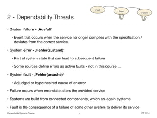 Dependable Systems Course PT 2014
2 - Dependability Threats
• System failure - ,Ausfall‘

• Event that occurs when the service no longer complies with the speciﬁcation /
deviates from the correct service.

• System error - ,Fehler(zustand)‘

• Part of system state that can lead to subsequent failure

• Some sources deﬁne errors as active faults - not in this course ... 

• System fault - ,Fehler(ursache)‘

• Adjudged or hypothesized cause of an error

• Failure occurs when error state alters the provided service

• Systems are build from connected components, which are again systems

• Fault is the consequence of a failure of some other system to deliver its service
7
Fault
Error
Failure
 