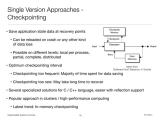 • Save application state data at recovery points

• Can be reloaded on crash or any other kind  
of data loss

• Possible on diﬀerent levels: local per process,  
partial, complete, distributed

• Optimum checkpointing interval

• Checkpointing too frequent: Majority of time spent for data saving

• Checkpointing too rare: May take long time to recover

• Several specialized solutions for C / C++ language, easier with reﬂection support

• Popular approach in clusters / high-performance computing

• Latest trend: In-memory checkpointing
Dependable Systems Course PT 2014
Single Version Approaches -
Checkpointing
70
taken from  
Software Fault Tolerance: A Tutorial
 