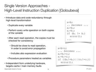 Dependable Systems Course PT 2014
Single Version Approaches -
High-Level Instruction Duplication [Goloubeva]
• Introduce data and code redundancy through
high-level transformation

• Duplicate every variable

• Perform every write operation on both copies
of the variable

• After each read operation, the copies must be
checked for consistency

• Should be close to read operation,  
in order to avoid error propagation

• Includes also expression evaluation

• Procedure parameters treated as variables

• Independent from underlying hardware,  
targets cache / main memory faults  
72
a=b;
.. becomes ...
a0=b0;
a1=b1;
if (b0 != b1)
error();
...
a=b+c;
... becomes ...
a0=b0+c0;
a1=b1+c1;
if ((b0!=b1)||(c0!=c1))
error();
 