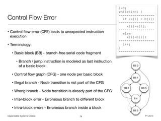 Dependable Systems Course PT 2014
Control Flow Error
• Control ﬂow error (CFE) leads to unexpected instruction
execution

• Terminology: 

• Basic block (BB) - branch-free serial code fragment

• Branch / jump instruction is modeled as last instruction
of a basic block

• Control ﬂow graph (CFG) - one node per basic block

• Illegal branch - Node transition is not part of the CFG

• Wrong branch - Node transition is already part of the CFG

• Inter-block error - Erroneous branch to diﬀerent block

• Intra-block errors - Erroneous branch inside a block
73
i=0;
while(i<n) {
------------------
if (a[i] < b[i])
------------------
x[i]=a[i];
------------------
else
x[i]=b[i];
------------------
i++;
}
------------------
BB 0
BB 1
BB 2 BB 3
B 4
BB 5
 
