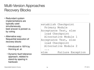 Dependable Systems Course PT 2014
Multi-Version Approaches
Recovery Blocks
• Redundant system
implementations are
typically used
simultaneously,  
best answer is picked i.e.
by voting

• Alternative way:
Sequential execution of
recovery blocks
• Introduced in 1974 by
Horning et. al.

• Dynamic fault tolerance
approach, related to
stand-by sparing in
hardware
74
establish Checkpoint
Primary Module
Acceptance Test, else
load Checkpoint
Alternative Module 1
Acceptance Test, else
load Checkpoint
Alternative Module 2
...
else Failure Exception
 