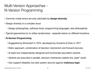 Dependable Systems Course PT 2014
Multi-Version Approaches -
N-Version Programming
• Common mode errors are only catchable by design diversity
• Design diversity is a complex issue

• Design philosophies, software tools, programming languages, test philosophies

• Typical approaches try to utilize randomness - separate teams on diﬀerent locations

• N-Version Programming
• Suggested by Elmendorf in 1972, developed by Avizienis & Chen in 1977

• Static approach, combination of decision mechanism and forward recovery

• At least two independently designed and functionally equivalent variants

• Variants are executed in parallel, decision mechanism selects the „best“ result

• Can support reliability, but also system security against malicious logic
75
 