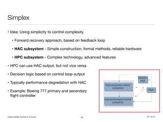 Dependable Systems Course PT 2014
Simplex
• Idea: Using simplicity to control complexity

• Forward recovery approach, based on feedback loop

• HAC subsystem - Simple construction, formal methods, reliable hardware

• HPC subsystem - Complex technology, advanced features

• HPC can use HAC output, but not vice versa

• Decision logic based on control loop output

• Typically performance degredation with HAC

• Example: Boeing 777 primary and secondary  
ﬂight controller
76
 
