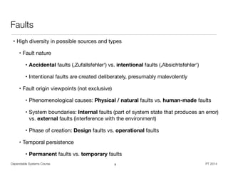Dependable Systems Course PT 2014
Faults
• High diversity in possible sources and types

• Fault nature

• Accidental faults (,Zufallsfehler‘) vs. intentional faults (,Absichtsfehler‘)

• Intentional faults are created deliberately, presumably malevolently

• Fault origin viewpoints (not exclusive)

• Phenomenological causes: Physical / natural faults vs. human-made faults

• System boundaries: Internal faults (part of system state that produces an error)
vs. external faults (interference with the environment)

• Phase of creation: Design faults vs. operational faults

• Temporal persistence

• Permanent faults vs. temporary faults
9
 