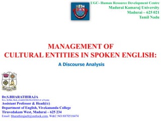MANAGEMENT OF
CULTURAL ENTITIES IN SPOKEN ENGLISH:
A Discourse Analysis
Dr.S.BHARATHIRAJA
M.A., M.Phil., Ph.D., [CinSOCIOLINGUISTICS (U of York)]
Assistant Professor & Head(i/c)
Department of English, Vivekananda College
Tiruvedakam West, Madurai – 625 234
Email: bharathirajaelt@outlook.com, W&C.NO:8870518474
UGC- Human Resource Development Centre
Madurai Kamaraj University
Madurai – 625 021
Tamil Nadu
 