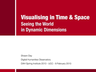 Visualising in Time & Space
Seeing the World
in Dynamic Dimensions




Shawn Day
Digital Humanities Observatory
DAH Spring Institute 2013 - UCC - 8 February 2013
 