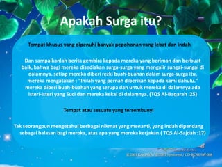 Apakah Surga itu?
      Tempat khusus yang dipenuhi banyak pepohonan yang lebat dan indah

    Dan sampaikanlah berita gembira kepada mereka yang beriman dan berbuat
   baik, bahwa bagi mereka disediakan surga-surga yang mengalir sungai-sungai di
      dalamnya. setiap mereka diberi rezki buah-buahan dalam surga-surga itu,
     mereka mengatakan : "Inilah yang pernah diberikan kepada kami dahulu."
    mereka diberi buah-buahan yang serupa dan untuk mereka di dalamnya ada
      isteri-isteri yang Suci dan mereka kekal di dalamnya. (TQS Al-Baqarah :25)

                     Tempat atau sesuatu yang tersembunyi

Tak seorangpun mengetahui berbagai nikmat yang menanti, yang indah dipandang
  sebagai balasan bagi mereka, atas apa yang mereka kerjakan.( TQS Al-Sajdah :17)
 