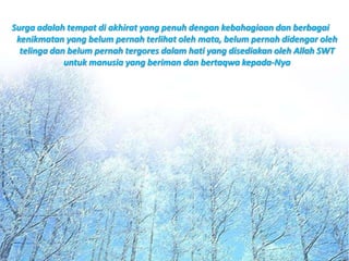 Surga adalah tempat di akhirat yang penuh dengan kebahagiaan dan berbagai
 kenikmatan yang belum pernah terlihat oleh mata, belum pernah didengar oleh
  telinga dan belum pernah tergores dalam hati yang disediakan oleh Allah SWT
             untuk manusia yang beriman dan bertaqwa kepada-Nya
 