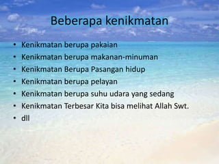 Beberapa kenikmatan
•   Kenikmatan berupa pakaian
•   Kenikmatan berupa makanan-minuman
•   Kenikmatan Berupa Pasangan hidup
•   Kenikmatan berupa pelayan
•   Kenikmatan berupa suhu udara yang sedang
•   Kenikmatan Terbesar Kita bisa melihat Allah Swt.
•   dll
 